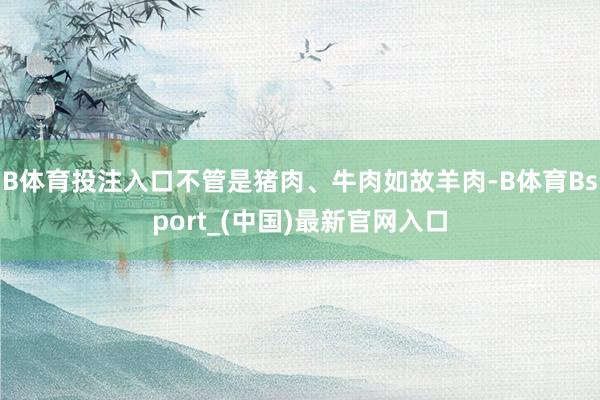 B体育投注入口不管是猪肉、牛肉如故羊肉-B体育Bsport_(中国)最新官网入口