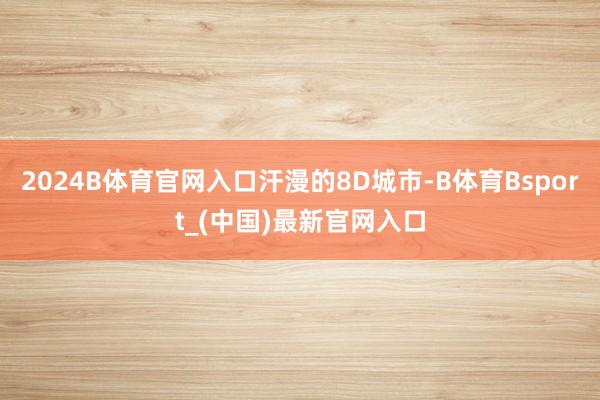 2024B体育官网入口汗漫的8D城市-B体育Bsport_(中国)最新官网入口