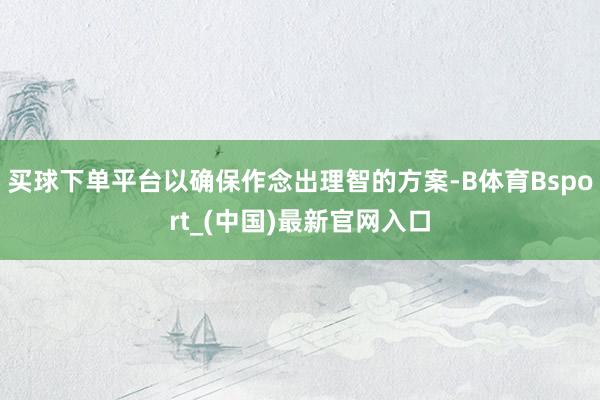买球下单平台以确保作念出理智的方案-B体育Bsport_(中国)最新官网入口
