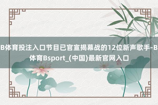 B体育投注入口节目已官宣揭幕战的12位新声歌手-B体育Bsport_(中国)最新官网入口