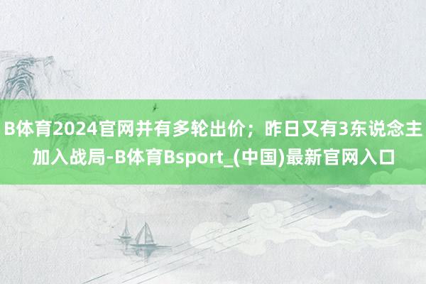 B体育2024官网并有多轮出价；昨日又有3东说念主加入战局-B体育Bsport_(中国)最新官网入口