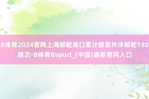 B体育2024官网上海邮轮港口累计接靠外洋邮轮130艘次-B体育Bsport_(中国)最新官网入口