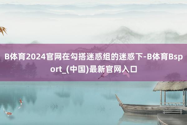 B体育2024官网在勾搭迷惑组的迷惑下-B体育Bsport_(中国)最新官网入口