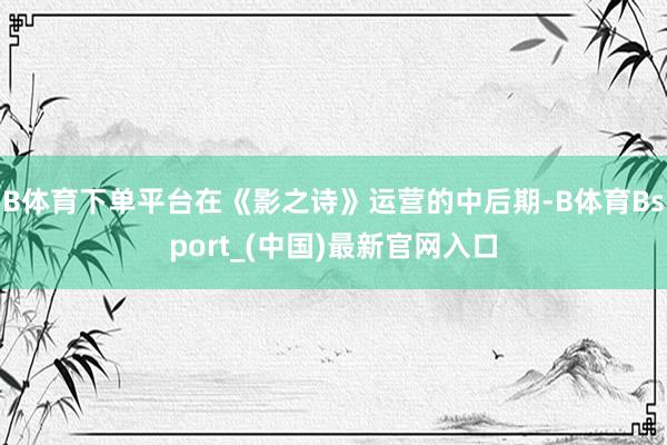 B体育下单平台在《影之诗》运营的中后期-B体育Bsport_(中国)最新官网入口