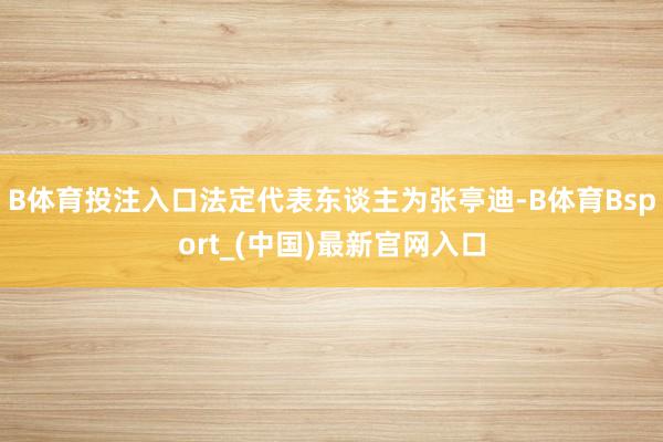 B体育投注入口法定代表东谈主为张亭迪-B体育Bsport_(中国)最新官网入口