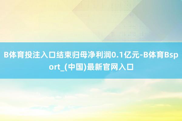 B体育投注入口结束归母净利润0.1亿元-B体育Bsport_(中国)最新官网入口