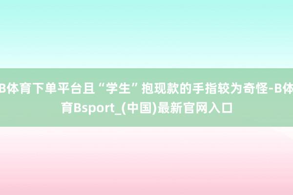 B体育下单平台且“学生”抱现款的手指较为奇怪-B体育Bsport_(中国)最新官网入口