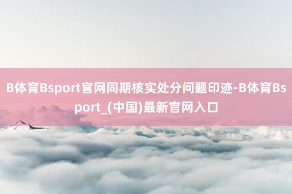 B体育Bsport官网同期核实处分问题印迹-B体育Bsport_(中国)最新官网入口