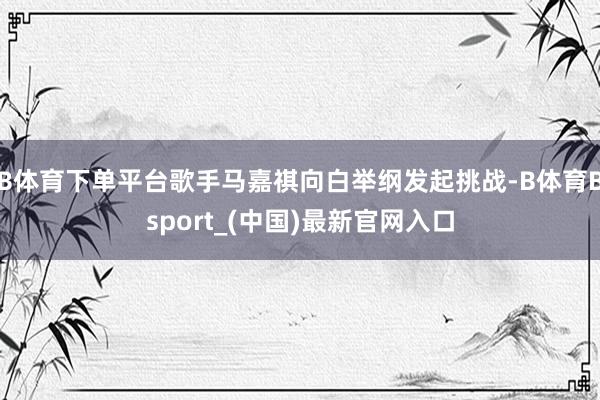 B体育下单平台歌手马嘉祺向白举纲发起挑战-B体育Bsport_(中国)最新官网入口