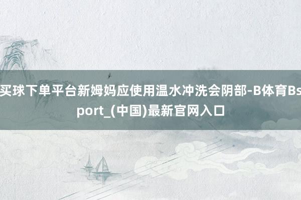 买球下单平台新姆妈应使用温水冲洗会阴部-B体育Bsport_(中国)最新官网入口