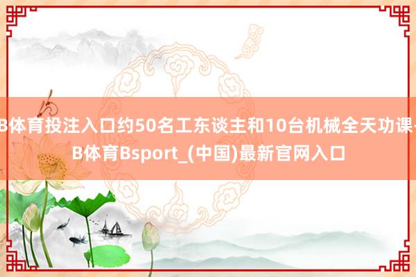 B体育投注入口约50名工东谈主和10台机械全天功课-B体育Bsport_(中国)最新官网入口