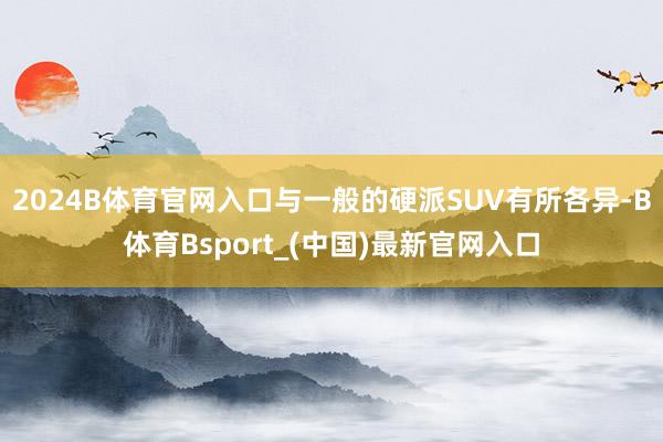 2024B体育官网入口与一般的硬派SUV有所各异-B体育Bsport_(中国)最新官网入口