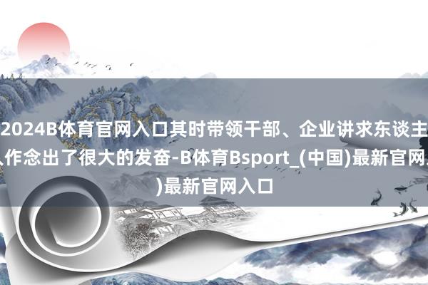 2024B体育官网入口其时带领干部、企业讲求东谈主王人作念出了很大的发奋-B体育Bsport_(中国)最新官网入口
