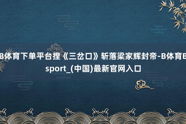 B体育下单平台捏《三岔口》斩落梁家辉封帝-B体育Bsport_(中国)最新官网入口