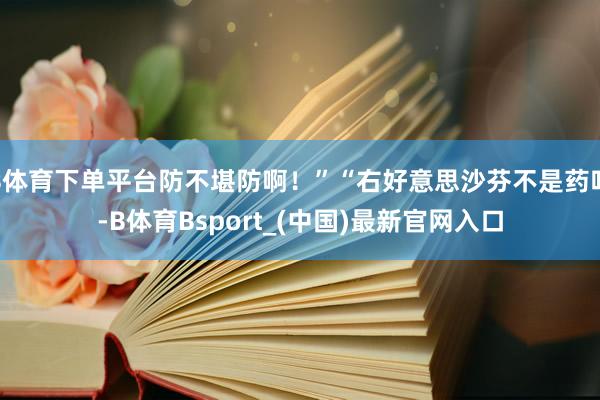 B体育下单平台防不堪防啊！”“右好意思沙芬不是药吗-B体育Bsport_(中国)最新官网入口