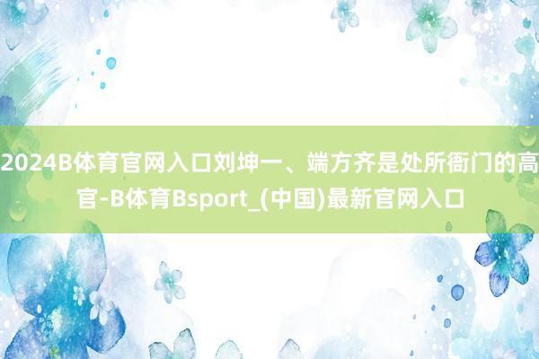 2024B体育官网入口刘坤一、端方齐是处所衙门的高官-B体育Bsport_(中国)最新官网入口