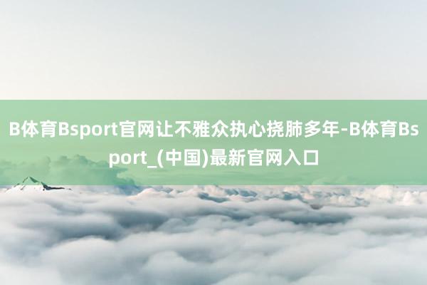 B体育Bsport官网让不雅众执心挠肺多年-B体育Bsport_(中国)最新官网入口