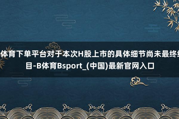 B体育下单平台对于本次H股上市的具体细节尚未最终细目-B体育Bsport_(中国)最新官网入口