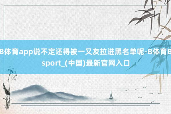 B体育app说不定还得被一又友拉进黑名单呢-B体育Bsport_(中国)最新官网入口