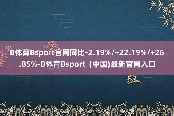 B体育Bsport官网同比-2.19%/+22.19%/+26.85%-B体育Bsport_(中国)最新官网入口