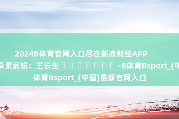 2024B体育官网入口尽在新浪财经APP            						牵累剪辑：王长生 							-B体育Bsport_(中国)最新官网入口