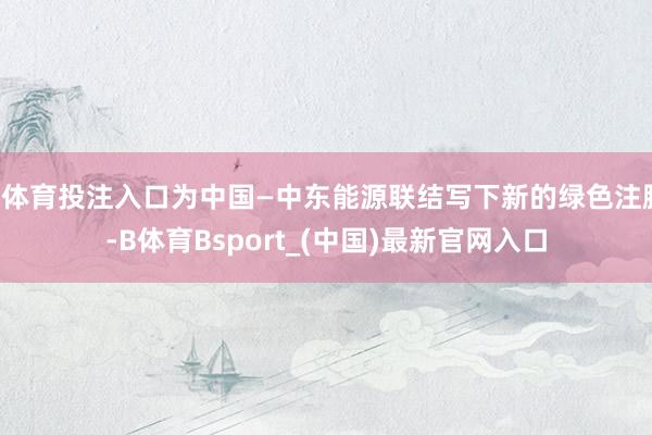 B体育投注入口为中国—中东能源联结写下新的绿色注脚-B体育Bsport_(中国)最新官网入口