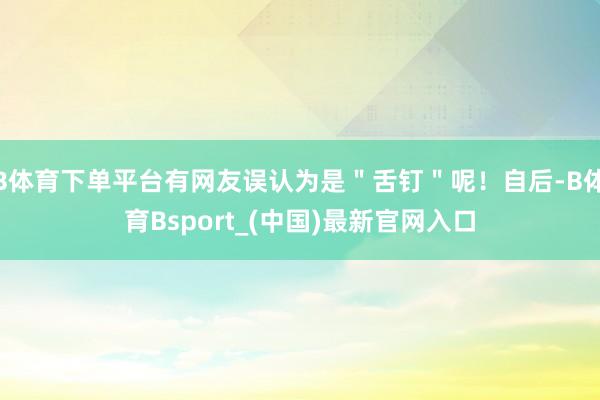 B体育下单平台有网友误认为是＂舌钉＂呢！自后-B体育Bsport_(中国)最新官网入口