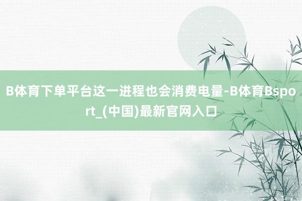 B体育下单平台这一进程也会消费电量-B体育Bsport_(中国)最新官网入口