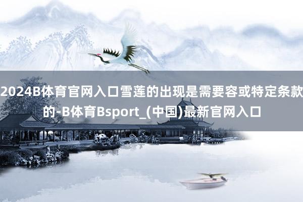 2024B体育官网入口雪莲的出现是需要容或特定条款的-B体育Bsport_(中国)最新官网入口
