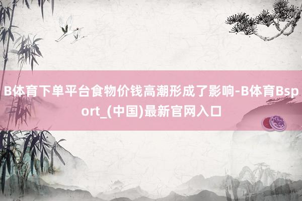 B体育下单平台食物价钱高潮形成了影响-B体育Bsport_(中国)最新官网入口