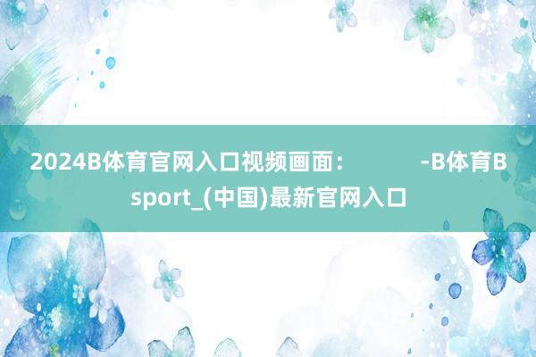 2024B体育官网入口视频画面：          -B体育Bsport_(中国)最新官网入口