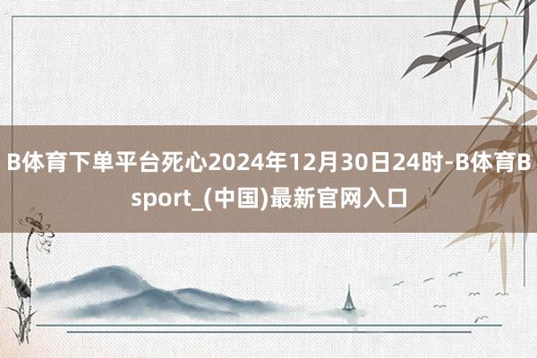 B体育下单平台死心2024年12月30日24时-B体育Bsport_(中国)最新官网入口