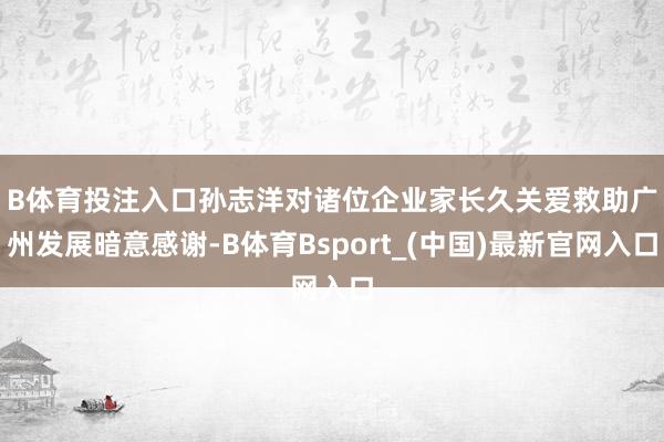 B体育投注入口　　孙志洋对诸位企业家长久关爱救助广州发展暗意感谢-B体育Bsport_(中国)最新官网入口