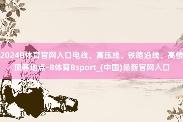 2024B体育官网入口电线、高压线、铁路沿线、高楼顶等地点-B体育Bsport_(中国)最新官网入口