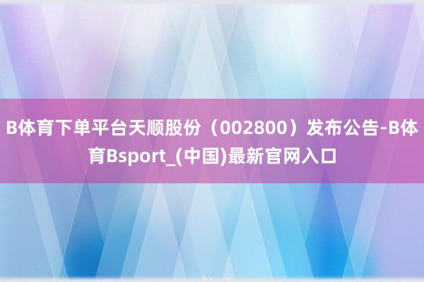 B体育下单平台天顺股份（002800）发布公告-B体育Bsport_(中国)最新官网入口