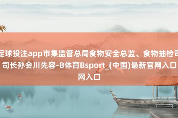 足球投注app市集监管总局食物安全总监、食物抽检司司长孙会川先容-B体育Bsport_(中国)最新官网入口