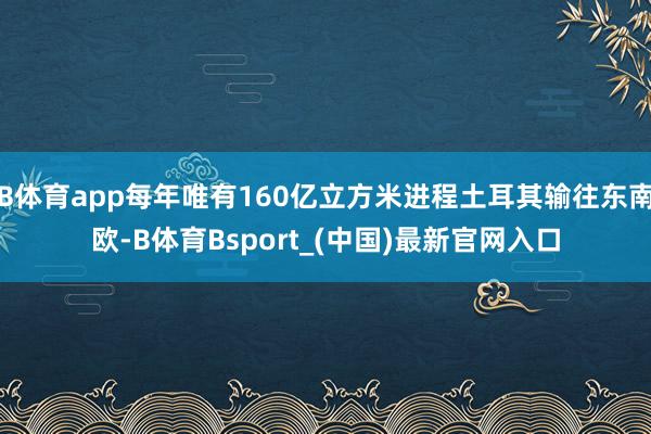 B体育app每年唯有160亿立方米进程土耳其输往东南欧-B体育Bsport_(中国)最新官网入口