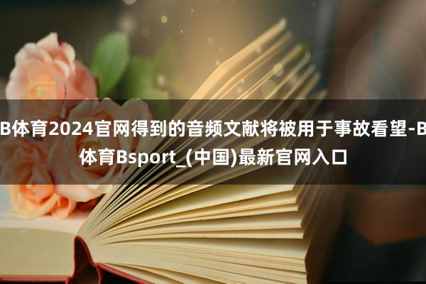 B体育2024官网得到的音频文献将被用于事故看望-B体育Bsport_(中国)最新官网入口