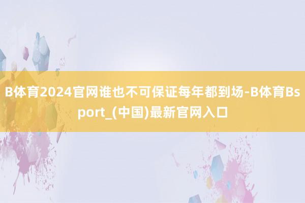 B体育2024官网谁也不可保证每年都到场-B体育Bsport_(中国)最新官网入口