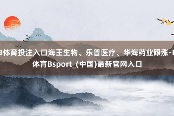 B体育投注入口海王生物、乐普医疗、华海药业跟涨-B体育Bsport_(中国)最新官网入口