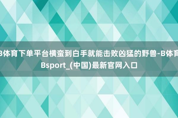 B体育下单平台横蛮到白手就能击败凶猛的野兽-B体育Bsport_(中国)最新官网入口