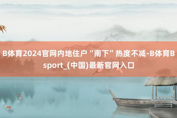 B体育2024官网内地住户“南下”热度不减-B体育Bsport_(中国)最新官网入口