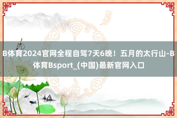 B体育2024官网全程自驾7天6晚！五月的太行山-B体育Bsport_(中国)最新官网入口