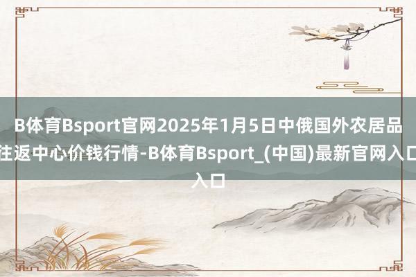 B体育Bsport官网2025年1月5日中俄国外农居品往返中心价钱行情-B体育Bsport_(中国)最新官网入口