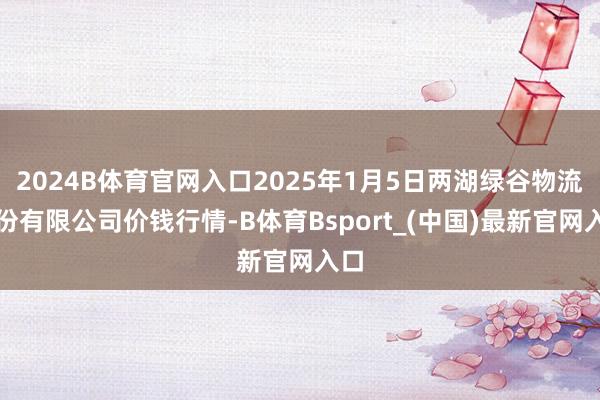 2024B体育官网入口2025年1月5日两湖绿谷物流股份有限公司价钱行情-B体育Bsport_(中国)最新官网入口