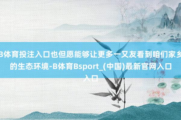 B体育投注入口也但愿能够让更多一又友看到咱们家乡的生态环境-B体育Bsport_(中国)最新官网入口