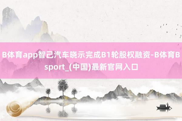 B体育app智己汽车晓示完成B1轮股权融资-B体育Bsport_(中国)最新官网入口