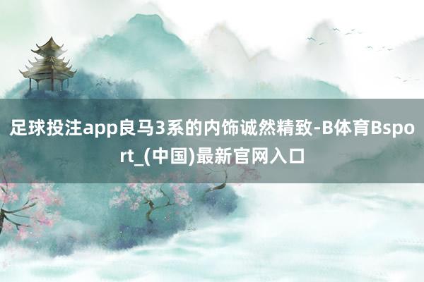 足球投注app良马3系的内饰诚然精致-B体育Bsport_(中国)最新官网入口