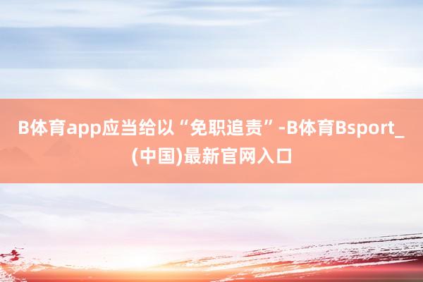 B体育app应当给以“免职追责”-B体育Bsport_(中国)最新官网入口