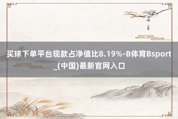 买球下单平台现款占净值比8.19%-B体育Bsport_(中国)最新官网入口